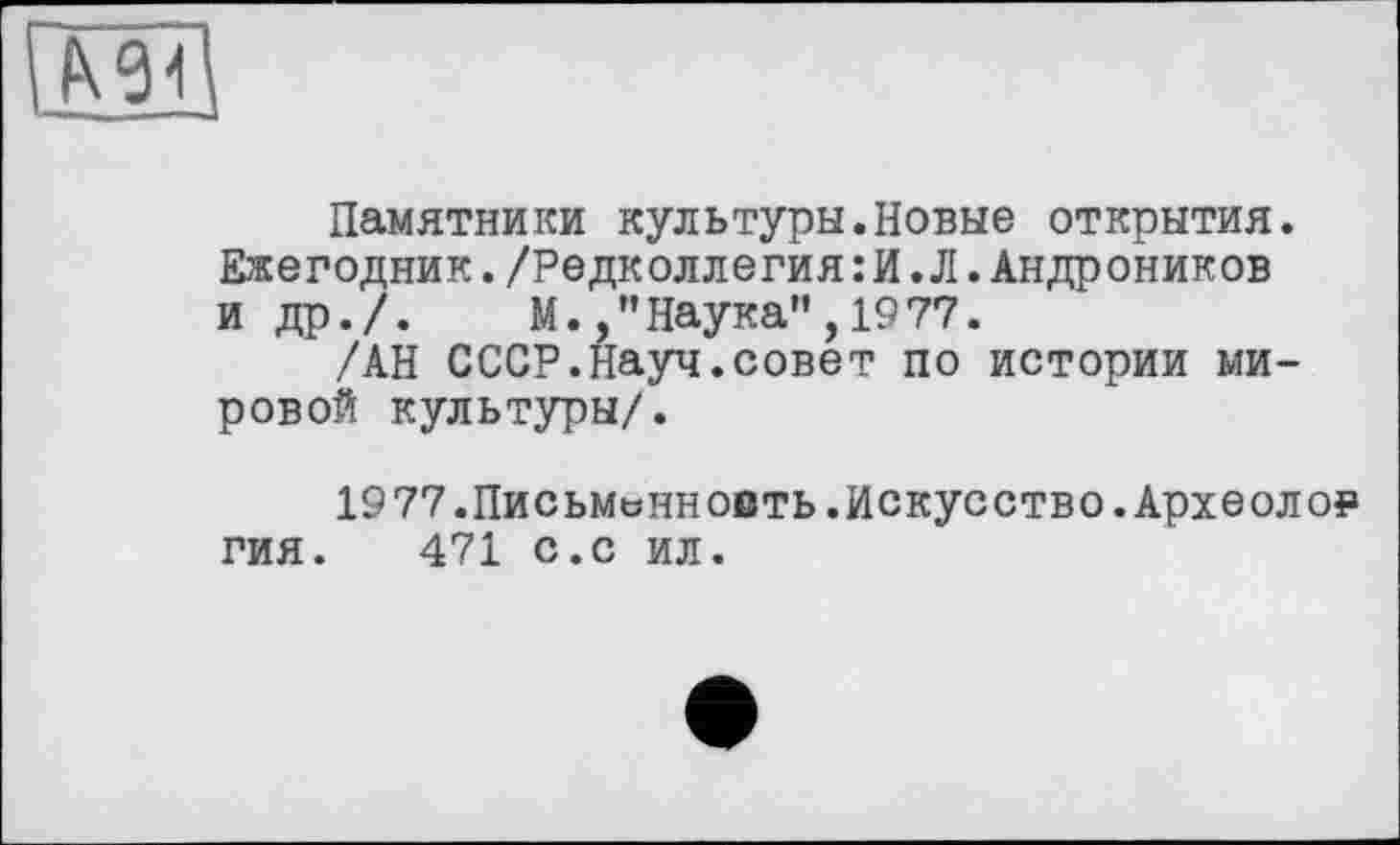 ﻿Памятники культуры.Новые открытия. Ежегодник./Редколлегия:И.Л.Андроников и др./. М./’Наука”, 1977.
/АН СССР.Науч.совет по истории мировой культуры/.
1977.Письменность.Искусство.Археолог гия. 471 с.с ил.